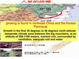 ginseng is found in northeast China and the Korean
                       Peninsula
Growth in the first 38 degrees to 48 degrees north latitude
 temperate climate zone between the big mountains, at an
  altitude of 200-1100 meters, nutrient rich, surrounded by
              ventilation, adequate soil and water
 