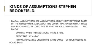 KINDS OF ASSUMPTIONS-STEPHEN
BROOKFIELD.
• CAUSAL- ASSUMPTIONS ARE ASSUMPTIONS ABOUT HOW DIFFERENT PARTS
OF THE WORLD WORK AND ABOUT THE CONDITIONS UNDER WHICH THESE
CAN BE CHANGED. IN LOGIC THIS IS WHAT WE CALL “NON-CAUSA PRO
CAUSA”
EXAMPLE: WHEN THERE IS SMOKE, THERE IS FIRE.
FRIDAY THE 13th
“malas”
NOT WEARING A RED UNDERWARE IS THE CAUSE OF YOUR FAILURE IN
BOARD EXAM.
 