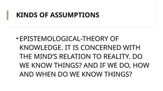 KINDS OF ASSUMPTIONS
•EPISTEMOLOGICAL-THEORY OF
KNOWLEDGE. IT IS CONCERNED WITH
THE MIND’S RELATION TO REALITY. DO
WE KNOW THINGS? AND IF WE DO, HOW
AND WHEN DO WE KNOW THINGS?
 