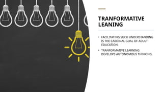 TRANFORMATIVE
LEANING
• FACILITATING SUCH UNDERSTANDING
IS THE CARDINAL GOAL OF ADULT
EDUCATION.
• TRANFORMATIVE LEARNING
DEVELOPS AUTONOMOUS THINKING.
 