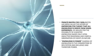 • FRANCIS BACON (1561-1626)-BACON
HAS BEEN CALLED THE FATHER OF
EMPIRICISM (THE THEORY THAT ALL
KNOWLEDGE IS DERIVE FROM SENSE-
EXPEREINCE). HE ARGUED FOR THE
POSSIBILITY OF SCIENTIFIC
KNOWLEDGE BASED ONLY UPON
INDUCTIVE REASONING AND CAREFUL
OBSERVATION OF EVENTS IN NATURE.
• “KNOWLEDGE IS POWER” SHARING OF
KNOWLEDGE IS THE CORNERSTONE OF
REFUTATION AND INFLUENCE AND
THEREFORE POWER.
 