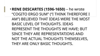 •RENE DESCARTES (1596-1650) – he wrote
“COGITO ERGO SUM” (“I THINK THEREFORE I
AM”) BELIEVED THAT IDEAS WERE THE MOST
BASIC LEVEL OF THOUGHTS. IDEAS
REPRESENT THE THOUGHTS WE HAVE; BUT
SINCE THEY ARE REPRESENTATIONS AND
NOT THE ACTUAL THOUGHTS THEMSELVES,
THEY ARE ONLY BASIC THOUGHTS.
 