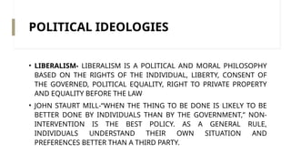 POLITICAL IDEOLOGIES
• LIBERALISM- LIBERALISM IS A POLITICAL AND MORAL PHILOSOPHY
BASED ON THE RIGHTS OF THE INDIVIDUAL, LIBERTY, CONSENT OF
THE GOVERNED, POLITICAL EQUALITY, RIGHT TO PRIVATE PROPERTY
AND EQUALITY BEFORE THE LAW
• JOHN STAURT MILL-“WHEN THE THING TO BE DONE IS LIKELY TO BE
BETTER DONE BY INDIVIDUALS THAN BY THE GOVERNMENT,” NON-​
INTERVENTION IS THE BEST POLICY. AS A GENERAL RULE,
INDIVIDUALS UNDERSTAND THEIR OWN SITUATION AND
PREFERENCES BETTER THAN A THIRD PARTY.
 