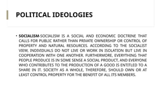 POLITICAL IDEOLOGIES
• SOCIALISM-SOCIALISM IS A SOCIAL AND ECONOMIC DOCTRINE THAT
CALLS FOR PUBLIC RATHER THAN PRIVATE OWNERSHIP OR CONTROL OF
PROPERTY AND NATURAL RESOURCES. ACCORDING TO THE SOCIALIST
VIEW, INDIVIDUALS DO NOT LIVE OR WORK IN ISOLATION BUT LIVE IN
COOPERATION WITH ONE ANOTHER. FURTHERMORE, EVERYTHING THAT
PEOPLE PRODUCE IS IN SOME SENSE A SOCIAL PRODUCT, AND EVERYONE
WHO CONTRIBUTES TO THE PRODUCTION OF A GOOD IS ENTITLED TO A
SHARE IN IT. SOCIETY AS A WHOLE, THEREFORE, SHOULD OWN OR AT
LEAST CONTROL PROPERTY FOR THE BENEFIT OF ALL ITS MEMBERS.
 