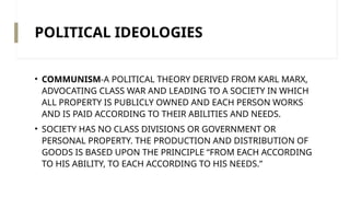 POLITICAL IDEOLOGIES
• COMMUNISM-A POLITICAL THEORY DERIVED FROM KARL MARX,
ADVOCATING CLASS WAR AND LEADING TO A SOCIETY IN WHICH
ALL PROPERTY IS PUBLICLY OWNED AND EACH PERSON WORKS
AND IS PAID ACCORDING TO THEIR ABILITIES AND NEEDS.
• SOCIETY HAS NO CLASS DIVISIONS OR GOVERNMENT OR
PERSONAL PROPERTY. THE PRODUCTION AND DISTRIBUTION OF
GOODS IS BASED UPON THE PRINCIPLE “FROM EACH ACCORDING
TO HIS ABILITY, TO EACH ACCORDING TO HIS NEEDS.”
 