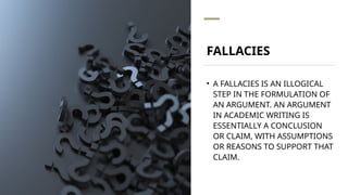 FALLACIES
• A FALLACIES IS AN ILLOGICAL
STEP IN THE FORMULATION OF
AN ARGUMENT. AN ARGUMENT
IN ACADEMIC WRITING IS
ESSENTIALLY A CONCLUSION
OR CLAIM, WITH ASSUMPTIONS
OR REASONS TO SUPPORT THAT
CLAIM.
 
