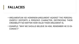 FALLACIES
• ARGUMENTUM AD HOMINEM-(ARGUMENT AGAINST THE PERSON)-
OVERTLY DISTORTS A PERSON’S CHARACTER, DESTROYING THEIR
CREDIBILITY NO MATTER HOW VALID THEIR ARGUMENT IS.
• EXAMPLE: “WHY WE SHOULD BELIEVE IN HIM, REMEMBER HE IS EX-
CONVICT.”
 