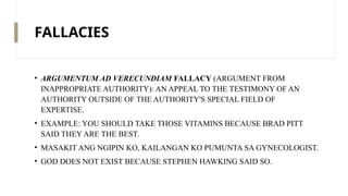 FALLACIES
• ARGUMENTUM AD VERECUNDIAM FALLACY (ARGUMENT FROM
INAPPROPRIATE AUTHORITY): AN APPEAL TO THE TESTIMONY OF AN
AUTHORITY OUTSIDE OF THE AUTHORITY'S SPECIAL FIELD OF
EXPERTISE.
• EXAMPLE: YOU SHOULD TAKE THOSE VITAMINS BECAUSE BRAD PITT
SAID THEY ARE THE BEST.
• MASAKIT ANG NGIPIN KO, KAILANGAN KO PUMUNTA SA GYNECOLOGIST.
• GOD DOES NOT EXIST BECAUSE STEPHEN HAWKING SAID SO.
 