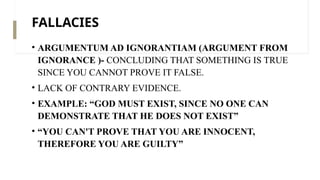 FALLACIES
• ARGUMENTUM AD IGNORANTIAM (ARGUMENT FROM
IGNORANCE )- CONCLUDING THAT SOMETHING IS TRUE
SINCE YOU CANNOT PROVE IT FALSE.
• LACK OF CONTRARY EVIDENCE.
• EXAMPLE: “GOD MUST EXIST, SINCE NO ONE CAN
DEMONSTRATE THAT HE DOES NOT EXIST”
• “YOU CAN'T PROVE THAT YOU ARE INNOCENT,
THEREFORE YOU ARE GUILTY”
 
