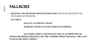 FALLACIES
• BEGGING THE QUESTION-(PETITIO PRINCIPII)-CIRCULAR ARGUMENT OR
BEAT AROUND THE BUSH.
• EXAMPLE:
WHAT IS A SUPREME COURT?
SUPREME COURT IS COURT WHICH IS SUPREME.
SCENARIO: WHEN A JOURNALIST ASK AN AUTHOR WHY HE
THINKS HIS BOOK IS BESTSELLER, THE AUTHOR SNIDELY REPLIES; “BECAUSE
IT SOLD THE MOST COPIES”.
 