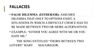 FALLACIES
• FALSE DILEMMA (EITHER/OR)- ASSUMES
DILEMMA THAT ONLY TO OPTIONS EXIST. A
SITUATIONS IN WHICH A DIFFICULT CHOICE HAS TO
BE MADE BETWEEN TWO OR MORE ALTERNATIVES.
• EXAMPLE- “EITHER YOU AGREE WITH ME OR YOU
HATE ME.”
THE SONG ENTITLED “THORN BETWEEN TWO
LOVERS” MARY MACGREGOR.
 