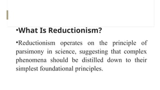 •What Is Reductionism?
•Reductionism operates on the principle of
parsimony in science, suggesting that complex
phenomena should be distilled down to their
simplest foundational principles.
 