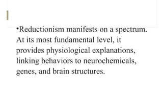 •Reductionism manifests on a spectrum.
At its most fundamental level, it
provides physiological explanations,
linking behaviors to neurochemicals,
genes, and brain structures.
 
