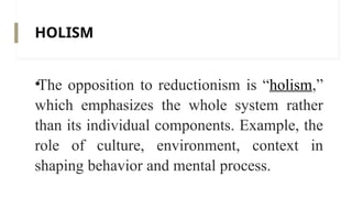 HOLISM
•The opposition to reductionism is “holism,”
which emphasizes the whole system rather
than its individual components. Example, the
role of culture, environment, context in
shaping behavior and mental process.
 