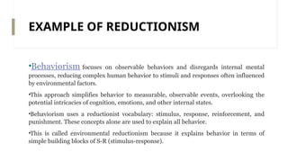 EXAMPLE OF REDUCTIONISM
•Behaviorism focuses on observable behaviors and disregards internal mental
processes, reducing complex human behavior to stimuli and responses often influenced
by environmental factors.
•This approach simplifies behavior to measurable, observable events, overlooking the
potential intricacies of cognition, emotions, and other internal states.
•Behaviorism uses a reductionist vocabulary: stimulus, response, reinforcement, and
punishment. These concepts alone are used to explain all behavior.
•This is called environmental reductionism because it explains behavior in terms of
simple building blocks of S-R (stimulus-response).
 
