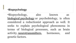 •Biopsychology
•Biopsychology, also known as
biological psychology or psychobiology, is often
considered a reductionist approach as well. It
seeks to explain psychological phenomena in
terms of biological processes, such as brain
activity, neurotransmitters, hormones, and
genetic factors.
 