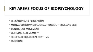 KEY AREAS FOCUS OF BIOPSYCHOLOGY
• SENSATION AND PERCEPTION
• MOTIVATED BEHAVIOR(SUCH AS HUNGER, THIRST, AND SEX)
• CONTROL OF MOVEMENT
• LEARNING AND MEMORY
• SLEEP AND BIOLOGICAL RHYTHMS
• EMOTIONS
 