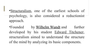 •Structuralism, one of the earliest schools of
psychology, is also considered a reductionist
approach.
•Founded by Wilhelm Wundt and further
developed by his student Edward Titchener,
structuralism aimed to understand the structure
of the mind by analyzing its basic components.
 