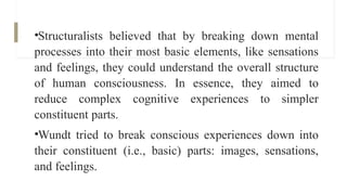 •Structuralists believed that by breaking down mental
processes into their most basic elements, like sensations
and feelings, they could understand the overall structure
of human consciousness. In essence, they aimed to
reduce complex cognitive experiences to simpler
constituent parts.
•Wundt tried to break conscious experiences down into
their constituent (i.e., basic) parts: images, sensations,
and feelings.
 
