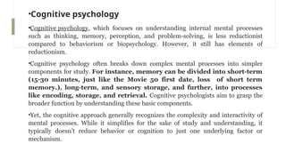 •Cognitive psychology
•Cognitive psychology, which focuses on understanding internal mental processes
such as thinking, memory, perception, and problem-solving, is less reductionist
compared to behaviorism or biopsychology. However, it still has elements of
reductionism.
•Cognitive psychology often breaks down complex mental processes into simpler
components for study. For instance, memory can be divided into short-term
(15-30 minutes, just like the Movie 50 first date, loss of short term
memory.), long-term, and sensory storage, and further, into processes
like encoding, storage, and retrieval. Cognitive psychologists aim to grasp the
broader function by understanding these basic components.
•Yet, the cognitive approach generally recognizes the complexity and interactivity of
mental processes. While it simplifies for the sake of study and understanding, it
typically doesn’t reduce behavior or cognition to just one underlying factor or
mechanism.
 