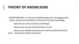THEORY OF KNOWLEDGE
• EPISTEMOLOGY- as a branch of philosophy that investigates the
origin, nature and methods and limits of human knowledge.
How did we come to know something?
How certain are we that we know is true?
Did we use reliable instruments to test and determine the
truth and falsity of what we know?
 