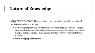 Nature of Knowledge
• OBJECTIVE THEORY- This asserts that there is a world outside of
ourselves which is exists.
• John Locke refers this as “copy theory” or “representative realism” – “there
exist a real and external world which consists merely of material particles in
motions that our ideas of the qualities of matter merely represents these
qualities.
• Plato “allegory of the cave”
 