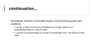 continuation…
• Conception and the Conceivable theory- human being posses two
intellects:
• 1. active- a state of continuous intelligence or insight. Need to act
immediately based on real time data.
• 2. passive-is the psychological concept of knowledge that is not being actively
used
 