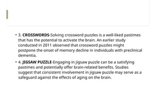 • 3. CROSSWORDS-Solving crossword puzzles is a well-liked pastimes
that has the potential to activate the brain. An earlier study
conducted in 2011 observed that crossword puzzles might
postpone the onset of memory decline in individuals with preclinical
dementia.
• 4. JIGSAW PUZZLE-Engaging in jigsaw puzzle can be a satisfying
pastimes and potentially offer brain-related benefits. Studies
suggest that consistent involvement in jigsaw puzzle may serve as a
safeguard against the effects of aging on the brain.
 