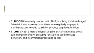 • 5. SUDOKU-In a study conducted in 2019, involving individuals aged
50 to 93, it was observed that those who regularly engaged in
number puzzles tended to exhibit enhance cognitive function.
• 6. CHESS-A 2016 meta-analysis suggests that activities like chess
can improve memory, executive functioning (goal-directed
behavior), and information processing speed.
 