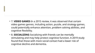 • 7. VIDEO GAMES-In a 2015 review, it was observed that certain
video games genres, including action, puzzle, and strategy games,
could potentially enhance attention, problem solving abilities, and
cognitive flexibility.
• 8. SOCIALIZING-Socializing with friends can be mentally
stimulating and may help protect cognitive function. A 2019 study
found that those with more social contact had a lower risk of
cognitive decline and dementia.
 