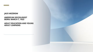 JACK MEZIROW
AMERICAN SOCIOLOGIST
BORN: MARCH 7, 1923
ADULT EDUCATION AND YOUNG
ADULT LEARNING
 