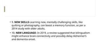• 9. NEW SKILLS-Learning new, mentally challenging skills, like
quilting or photography, can boost a memory function, as per a
2014 study with older adults.
• 10. NEW LANGUAGE- In 2019, a review suggested that bilingualism
might enhance brain connectivity and possibly delay Alzheimer’s
and dementia onset.
 