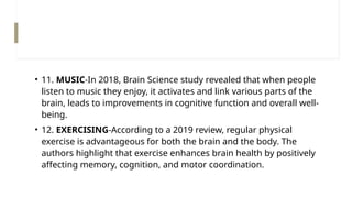 • 11. MUSIC-In 2018, Brain Science study revealed that when people
listen to music they enjoy, it activates and link various parts of the
brain, leads to improvements in cognitive function and overall well-
being.
• 12. EXERCISING-According to a 2019 review, regular physical
exercise is advantageous for both the brain and the body. The
authors highlight that exercise enhances brain health by positively
affecting memory, cognition, and motor coordination.
 