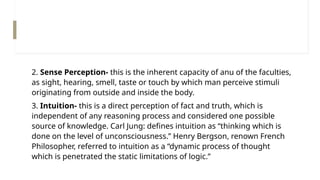 2. Sense Perception- this is the inherent capacity of anu of the faculties,
as sight, hearing, smell, taste or touch by which man perceive stimuli
originating from outside and inside the body.
3. Intuition- this is a direct perception of fact and truth, which is
independent of any reasoning process and considered one possible
source of knowledge. Carl Jung: defines intuition as “thinking which is
done on the level of unconsciousness.” Henry Bergson, renown French
Philosopher, referred to intuition as a “dynamic process of thought
which is penetrated the static limitations of logic.”
 