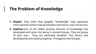 The Problem of Knowledge
1. Skeptic- they claim that people’s “knowledge” only expresses
mere opinions which may be baseless and hence, may not be true.
2. Sophists-one of the oldest positive theories of knowledge was
developed and came into being in ancient Greece. They are group
of wise men. They are extremely doubtful. This theory was
developed by two leading Sophists, Protagoras and Gorgias.
 