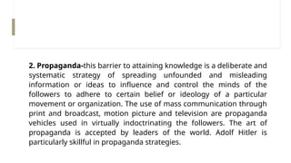 2. Propaganda-this barrier to attaining knowledge is a deliberate and
systematic strategy of spreading unfounded and misleading
information or ideas to influence and control the minds of the
followers to adhere to certain belief or ideology of a particular
movement or organization. The use of mass communication through
print and broadcast, motion picture and television are propaganda
vehicles used in virtually indoctrinating the followers. The art of
propaganda is accepted by leaders of the world. Adolf Hitler is
particularly skillful in propaganda strategies.
 