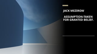 JACK MEZIROW
ASSUMPTION-TAKEN
FOR GRANTED BELIEF.
 