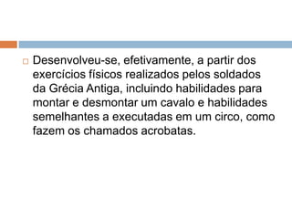    Desenvolveu-se, efetivamente, a partir dos
    exercícios físicos realizados pelos soldados
    da Grécia Antiga, incluindo habilidades para
    montar e desmontar um cavalo e habilidades
    semelhantes a executadas em um circo, como
    fazem os chamados acrobatas.
 