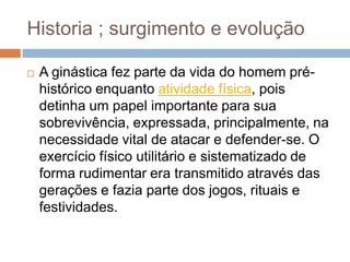 Historia ; surgimento e evolução

   A ginástica fez parte da vida do homem pré-
    histórico enquanto atividade física, pois
    detinha um papel importante para sua
    sobrevivência, expressada, principalmente, na
    necessidade vital de atacar e defender-se. O
    exercício físico utilitário e sistematizado de
    forma rudimentar era transmitido através das
    gerações e fazia parte dos jogos, rituais e
    festividades.
 