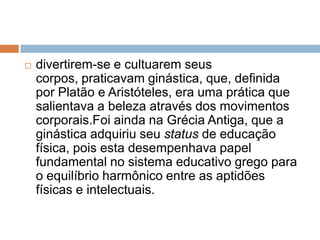   divertirem-se e cultuarem seus
    corpos, praticavam ginástica, que, definida
    por Platão e Aristóteles, era uma prática que
    salientava a beleza através dos movimentos
    corporais.Foi ainda na Grécia Antiga, que a
    ginástica adquiriu seu status de educação
    física, pois esta desempenhava papel
    fundamental no sistema educativo grego para
    o equilíbrio harmônico entre as aptidões
    físicas e intelectuais.
 