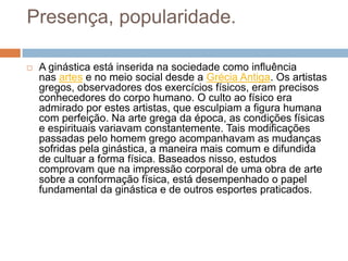 Presença, popularidade.

   A ginástica está inserida na sociedade como influência
    nas artes e no meio social desde a Grécia Antiga. Os artistas
    gregos, observadores dos exercícios físicos, eram precisos
    conhecedores do corpo humano. O culto ao físico era
    admirado por estes artistas, que esculpiam a figura humana
    com perfeição. Na arte grega da época, as condições físicas
    e espirituais variavam constantemente. Tais modificações
    passadas pelo homem grego acompanhavam as mudanças
    sofridas pela ginástica, a maneira mais comum e difundida
    de cultuar a forma física. Baseados nisso, estudos
    comprovam que na impressão corporal de uma obra de arte
    sobre a conformação física, está desempenhado o papel
    fundamental da ginástica e de outros esportes praticados.
 