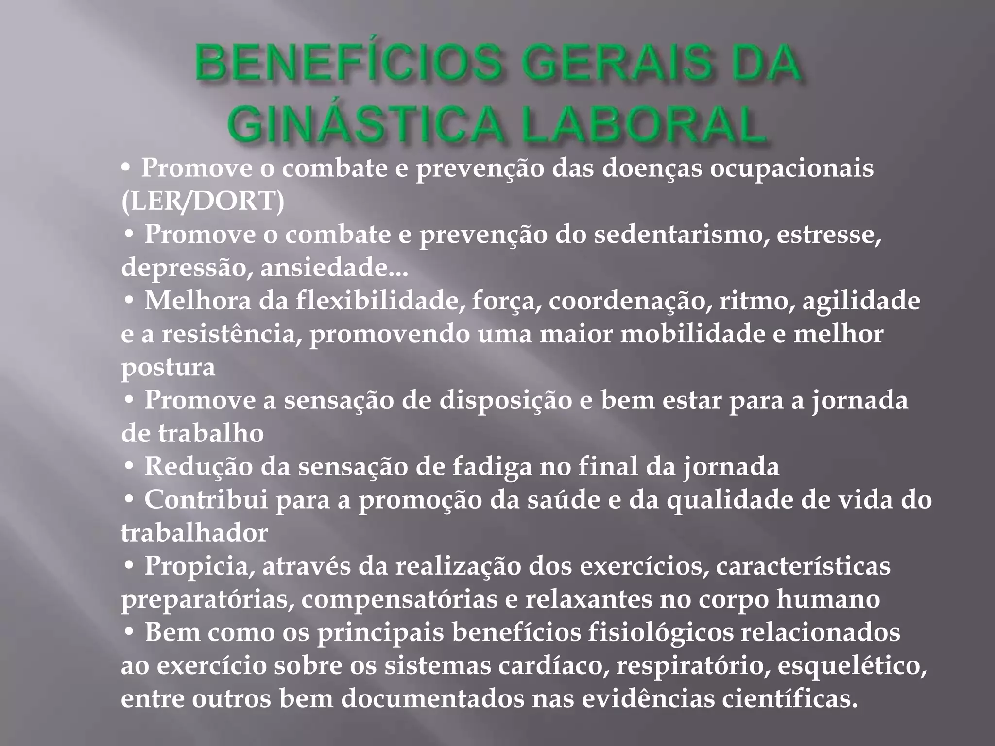 • Promove o combate e prevenção das doenças ocupacionais
(LER/DORT)
• Promove o combate e prevenção do sedentarismo, estresse,
depressão, ansiedade...
• Melhora da flexibilidade, força, coordenação, ritmo, agilidade
e a resistência, promovendo uma maior mobilidade e melhor
postura
• Promove a sensação de disposição e bem estar para a jornada
de trabalho
• Redução da sensação de fadiga no final da jornada
• Contribui para a promoção da saúde e da qualidade de vida do
trabalhador
• Propicia, através da realização dos exercícios, características
preparatórias, compensatórias e relaxantes no corpo humano
• Bem como os principais benefícios fisiológicos relacionados
ao exercício sobre os sistemas cardíaco, respiratório, esquelético,
entre outros bem documentados nas evidências científicas.
 