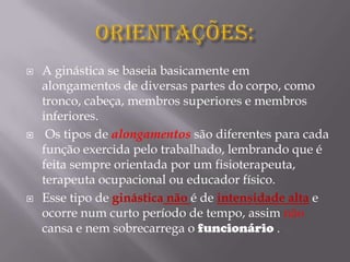  A ginástica se baseia basicamente em
alongamentos de diversas partes do corpo, como
tronco, cabeça, membros superiores e membros
inferiores.
 Os tipos de alongamentos são diferentes para cada
função exercida pelo trabalhado, lembrando que é
feita sempre orientada por um fisioterapeuta,
terapeuta ocupacional ou educador físico.
 Esse tipo de ginástica não é de intensidade alta e
ocorre num curto período de tempo, assim não
cansa e nem sobrecarrega o funcionário .
 