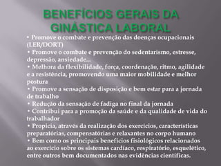 • Promove o combate e prevenção das doenças ocupacionais
(LER/DORT)
• Promove o combate e prevenção do sedentarismo, estresse,
depressão, ansiedade...
• Melhora da flexibilidade, força, coordenação, ritmo, agilidade
e a resistência, promovendo uma maior mobilidade e melhor
postura
• Promove a sensação de disposição e bem estar para a jornada
de trabalho
• Redução da sensação de fadiga no final da jornada
• Contribui para a promoção da saúde e da qualidade de vida do
trabalhador
• Propicia, através da realização dos exercícios, características
preparatórias, compensatórias e relaxantes no corpo humano
• Bem como os principais benefícios fisiológicos relacionados
ao exercício sobre os sistemas cardíaco, respiratório, esquelético,
entre outros bem documentados nas evidências científicas.
 