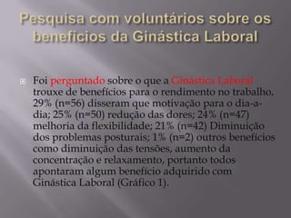  Foi perguntado sobre o que a Ginástica Laboral
trouxe de benefícios para o rendimento no trabalho,
29% (n=56) disseram que motivação para o dia-a-
dia; 25% (n=50) redução das dores; 24% (n=47)
melhoria da flexibilidade; 21% (n=42) Diminuição
dos problemas posturais; 1% (n=2) outros benefícios
como diminuição das tensões, aumento da
concentração e relaxamento, portanto todos
apontaram algum benefício adquirido com
Ginástica Laboral (Gráfico 1).
 