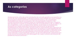 As categorias
Modernamente, a fim de evitar a limitação do conceito ginástica ao esportivo ou
a uma de suas modalidades, a ginástica passou a ser dividida em cinco campos
de atuação e desenvolvimento: condicionamento físico, de competições,
fisioterapêuticas, de demonstração e de conscientização corporal. A de
condicionamento físico engloba todas as modalidades que possuem o objetivo
final de adquirir e manter a condição física de um praticante ou de um atleta; as
de competição, como o próprio nome define, reúne todas as modalidades
competitivas e abarcadas pela Federação Internacional; as ginásticas
fisioterapêuticas abarcam todas aquelas práticas responsáveis pela utilização do
exercício físico na prevenção ou tratamento de doenças e para reabilitação de
acidentados; as de demonstração têm como principal função a interação social
e o compartilhamento do aprendizado e da evolução gímnica, tendo como o
maior exemplo, a Gymnaestrada; por fim, as de conscientização corporal focam-
se em reunir novas propostas de abordagem do corpo na busca da solução de
problemas físicos e posturais.1
 