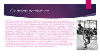 Ginástica acrobática
Embora a acrobacia, enquanto prática, tenha desenvolvendo-se durante o
século VIII, devido ao surgimento do circo, as primeiras competições do desporto
datam do século XX, com o primeira realizada em 1973. Nesse mesmo ano, fora
criada Federação Internacional de desportos Acrobáticos, fundada, em 1998.
Esta modalidade tem por objetivo o trabalho em grupo e a cooperação. Confiar
no parceiro é habilidade imperativa para o trabalho em equipes, que consiste
em beleza, dinâmica, força, equilíbrio, destreza, coordenação e flexibilidade.
Suas competições possuem cinco divisões: par feminino, par masculino, par misto,
trio feminino e quarteto masculino. As rotinas são executadas em um tablado de
12x12 metros, em igual medida ao da prática artística. Os acrobatas em grupo
devem executar três séries: de equilíbrio, dinâmica e combinada. Uma de
Equilíbrio, uma Dinâmica e outra Combinada. As séries dinâmicas são mais ativas
e com elementos de lançamentos com voos do ginasta. As de equilíbrio
valorizam os exercícios estáticos. Em níveis mais altos, a combinada é um misto
das duas séries anteriormente citadas. Todas as apresentações são realizadas
com música, a fim de enriquecer os movimentos corporais.
 