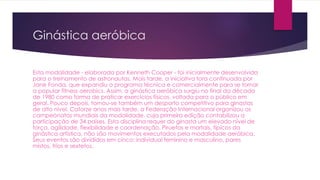 Ginástica aeróbica
Esta modalidade - elaborada por Kenneth Cooper - foi inicialmente desenvolvida
para o treinamento de astronautas. Mais tarde, a iniciativa fora continuada por
Jane Fonda, que expandiu o programa técnica e comercialmente para se tornar
a popular fitness aerobics. Assim, a ginástica aeróbica surgiu no final da década
de 1980 como forma de praticar exercícios físicos, voltada para o público em
geral. Pouco depois, tornou-se também um desporto competitivo para ginastas
de alto nível. Catorze anos mais tarde, a Federação Internacional organizou os
campeonatos mundiais da modalidade, cuja primeira edição contabilizou a
participação de 34 países. Esta disciplina requer do ginasta um elevado nível de
força, agilidade, flexibilidade e coordenação. Piruetas e mortais, típicos da
ginástica artística, não são movimentos executados pela modalidade aeróbica.
Seus eventos são divididos em cinco: individual feminino e masculino, pares
mistos, trios e sextetos.
 