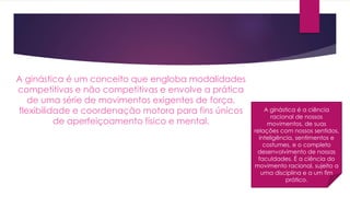 A ginástica é um conceito que engloba modalidades
competitivas e não competitivas e envolve a prática
de uma série de movimentos exigentes de força,
flexibilidade e coordenação motora para fins únicos
de aperfeiçoamento físico e mental.
A ginástica é a ciência
racional de nossos
movimentos, de suas
relações com nossos sentidos,
inteligência, sentimentos e
costumes, e o completo
desenvolvimento de nossas
faculdades. É a ciência do
movimento racional, sujeito a
uma disciplina e a um fim
prático.
 