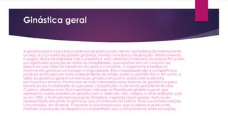 Ginástica geral
A ginástica para todos traz a essência da prática para dentro da Federação Internacional,
ou seja, é o conceito da própria ginástica, inserida na e para a federação. Historicamente,
a origem desta modalidade não competitiva, está atrelada à trajetória da própria FIG e tem
por significado a junção de todas as modalidades, que resultam em um conjunto de
exercícios que visam os benefícios da prática constante. O importante é realizar os
movimentos gímnicos com prazer e originalidade. Esta modalidade não é competitiva e
pode ser praticada por todos independente de idade, porte ou aptidão física. Em suma, a
ideia da ginástica geral é a mesma da ginástica enquanto prática física descrita
por Francisco Amoros. Por mostrar-se mais interessado pelos festivais de ginástica e pelos
benefícios da modalidade do que pelas competições, o até então presidente Nicolas
Cupérus, idealizou uma Gymnaestrada calcado na filosofia da ginástica geral, que
representa a ideia primeira da ginástica em si. Falecido, não chegou a vê-lo realizado, pois
só em 1953, o Festival Internacional de Ginástica, inspirado nas Lingiádas, festivais de
apresentação das práticas gímnicas que aconteciam na Suécia, teve sua primeira edição
concretizada, em Roterdã. É durante as Gymnaestradas que os atletas e praticantes
mostram a evolução do desporto e compartilham seus conhecimentos entre as nações.
 